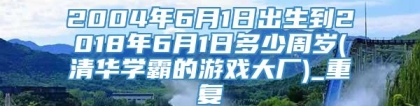 2004年6月1日出生到2018年6月1日多少周岁(清华学霸的游戏大厂)_重复