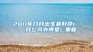 2011年几月出生最好命(“开公司办佛堂)_重复