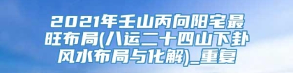 2021年壬山丙向阳宅最旺布局(八运二十四山下卦风水布局与化解)_重复