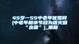 45岁一55中老年征婚网(中老年相亲节目为啥火爆“出圈”)_重复