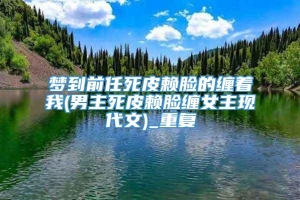 梦到前任死皮赖脸的缠着我(男主死皮赖脸缠女主现代文)_重复