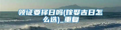 领证要择日吗(嫁娶吉日怎么选)_重复