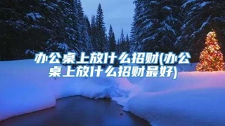 办公桌上放什么招财(办公桌上放什么招财最好)