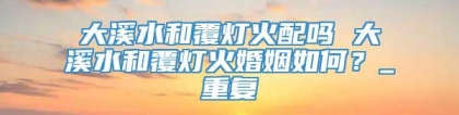 大溪水和覆灯火配吗 大溪水和覆灯火婚姻如何？_重复
