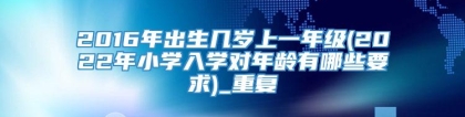 2016年出生几岁上一年级(2022年小学入学对年龄有哪些要求)_重复