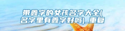 带鑫字的女孩名字大全(名字里有鑫字好吗)_重复