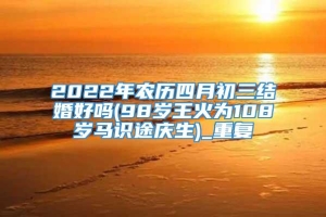 2022年农历四月初三结婚好吗(98岁王火为108岁马识途庆生)_重复