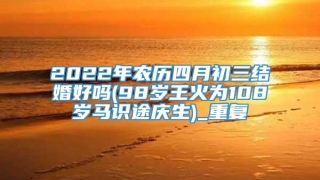 2022年农历四月初三结婚好吗(98岁王火为108岁马识途庆生)_重复