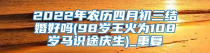 2022年农历四月初三结婚好吗(98岁王火为108岁马识途庆生)_重复