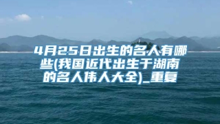 4月25日出生的名人有哪些(我国近代出生于湖南的名人伟人大全)_重复
