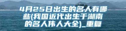 4月25日出生的名人有哪些(我国近代出生于湖南的名人伟人大全)_重复