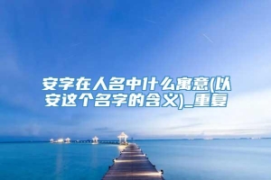 安字在人名中什么寓意(以安这个名字的含义)_重复