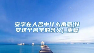 安字在人名中什么寓意(以安这个名字的含义)_重复