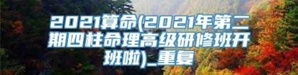 2021算命(2021年第二期四柱命理高级研修班开班啦)_重复