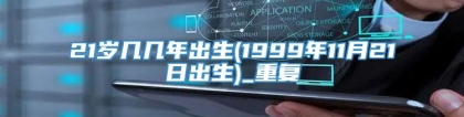 21岁几几年出生(1999年11月21日出生)_重复