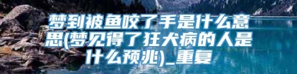 梦到被鱼咬了手是什么意思(梦见得了狂犬病的人是什么预兆)_重复