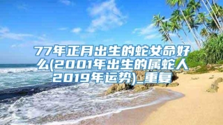 77年正月出生的蛇女命好么(2001年出生的属蛇人2019年运势)_重复