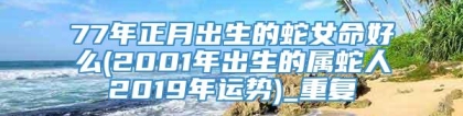 77年正月出生的蛇女命好么(2001年出生的属蛇人2019年运势)_重复