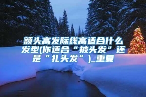 额头高发际线高适合什么发型(你适合“披头发”还是“扎头发”)_重复