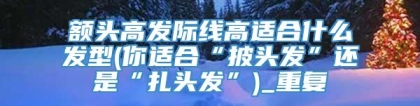 额头高发际线高适合什么发型(你适合“披头发”还是“扎头发”)_重复
