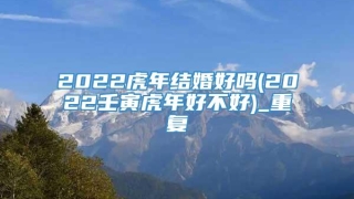 2022虎年结婚好吗(2022壬寅虎年好不好)_重复