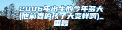 2006年出生的今年多大(他前妻的孩子大变样啊)_重复