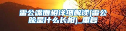 雷公嘴面相详细解读(雷公脸是什么长相)_重复