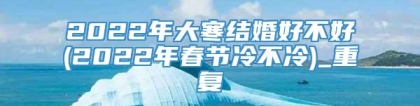 2022年大寒结婚好不好(2022年春节冷不冷)_重复