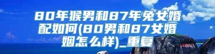 80年猴男和87年兔女婚配如何(80男和87女婚姻怎么样)_重复