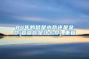 84年的鼠是水命还是金命(查查你是什么命)_重复