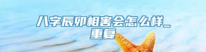八字辰卯相害会怎么样_重复
