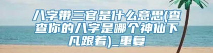 八字带三官是什么意思(查查你的八字是哪个神仙下凡跟着)_重复