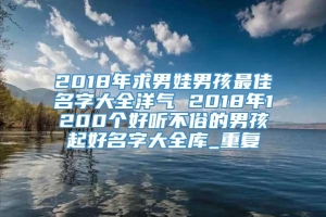 2018年求男娃男孩最佳名字大全洋气 2018年1200个好听不俗的男孩起好名字大全库_重复