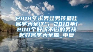 2018年求男娃男孩最佳名字大全洋气 2018年1200个好听不俗的男孩起好名字大全库_重复