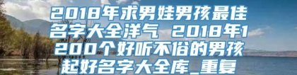 2018年求男娃男孩最佳名字大全洋气 2018年1200个好听不俗的男孩起好名字大全库_重复