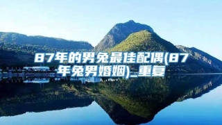 87年的男兔最佳配偶(87年兔男婚姻)_重复