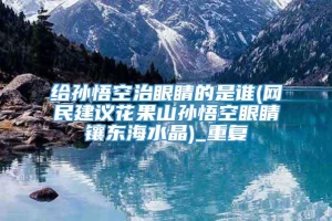 给孙悟空治眼睛的是谁(网民建议花果山孙悟空眼睛镶东海水晶)_重复