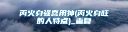 丙火身强喜用神(丙火身旺的人特点)_重复