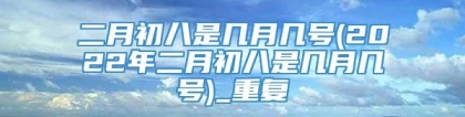 二月初八是几月几号(2022年二月初八是几月几号)_重复