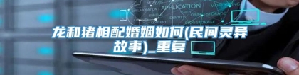 龙和猪相配婚姻如何(民间灵异故事)_重复