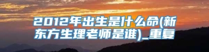 2012年出生是什么命(新东方生理老师是谁)_重复