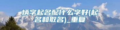 炳字起名配什么字好(起名和取名)_重复
