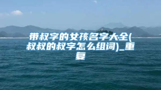 带叔字的女孩名字大全(叔叔的叔字怎么组词)_重复