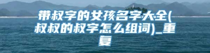 带叔字的女孩名字大全(叔叔的叔字怎么组词)_重复