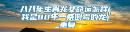 八八年生肖龙女命运怎样(我是88年一条倒霉的龙)_重复