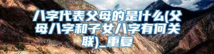 八字代表父母的是什么(父母八字和子女八字有何关联)_重复
