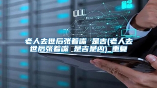 老人去世后张着嘴 是吉(老人去世后张着嘴 是吉是凶)_重复