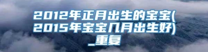 2012年正月出生的宝宝(2015年宝宝几月出生好)_重复