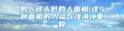 男人额头低的人面相(这5种面相的人福气浅薄)_重复