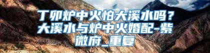丁卯炉中火怕大溪水吗？大溪水与炉中火婚配-紫微府_重复